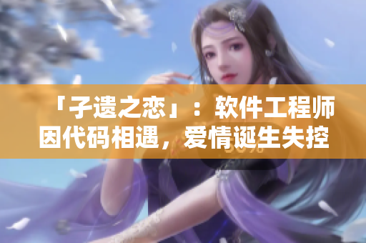 「孑遗之恋」：软件工程师因代码相遇，爱情诞生失控怀孕，如何面对？