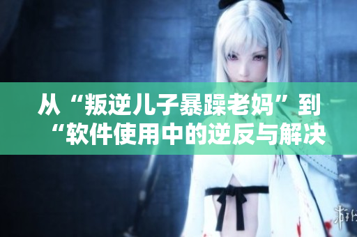 从“叛逆儿子暴躁老妈”到“软件使用中的逆反与解决之道”