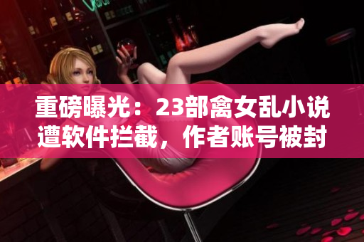 重磅曝光：23部禽女乱小说遭软件拦截，作者账号被封禁！