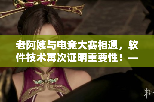 老阿姨与电竞大赛相遇，软件技术再次证明重要性！——软件编辑手记