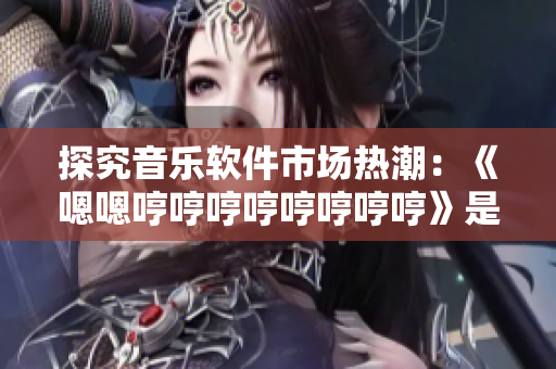 探究音乐软件市场热潮：《嗯嗯哼哼哼哼哼哼哼哼》是否成为软件界的新宠？