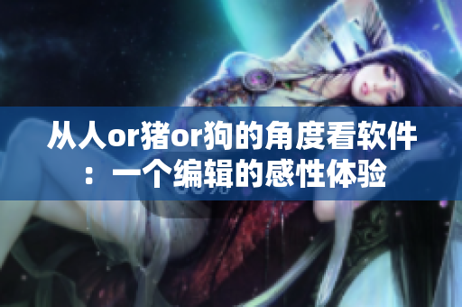 从人or猪or狗的角度看软件：一个编辑的感性体验