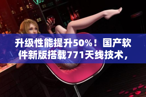 升级性能提升50%！国产软件新版搭载771天线技术，让你畅享流畅体验