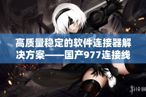 高质量稳定的软件连接器解决方案——国产977连接线软件介绍