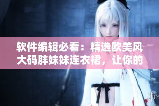 软件编辑必看：精选欧美风大码胖妹妹连衣裙，让你的软件穿搭更出众！