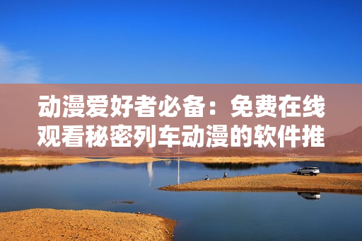 动漫爱好者必备：免费在线观看秘密列车动漫的软件推荐