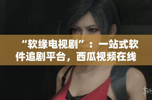 “软缘电视剧”：一站式软件追剧平台，西瓜视频在线观看