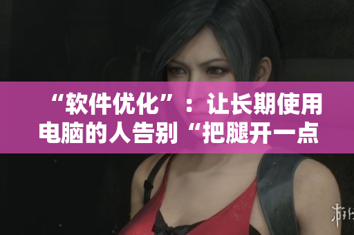 “软件优化”：让长期使用电脑的人告别“把腿开一点就不疼”的痛苦