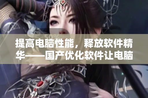 提高电脑性能，释放软件精华——国产优化软件让电脑“焕发光彩”
