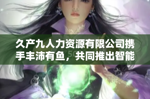 久产九人力资源有限公司携手丰沛有鱼，共同推出智能化人力资源管理软件