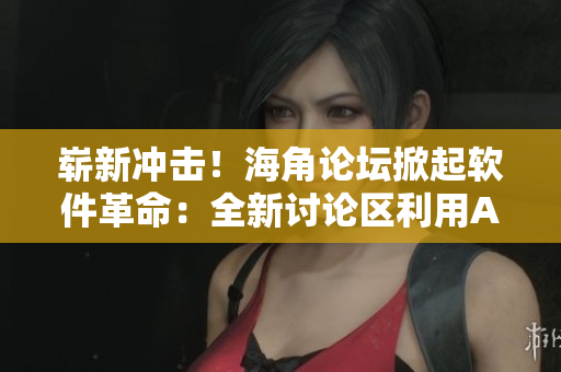 崭新冲击！海角论坛掀起软件革命：全新讨论区利用AI技术与用户进行交互