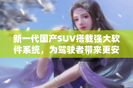 新一代国产SUV搭载强大软件系统，为驾驶者带来更安全更智能的出行体验