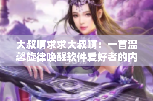 大叔啊求求大叔啊：一首温馨旋律唤醒软件爱好者的内心热情
