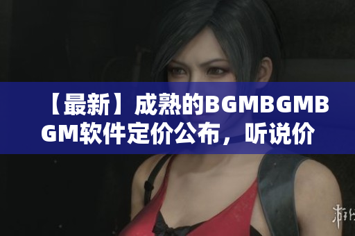 【最新】成熟的BGMBGMBGM软件定价公布，听说价格让人惊喜？