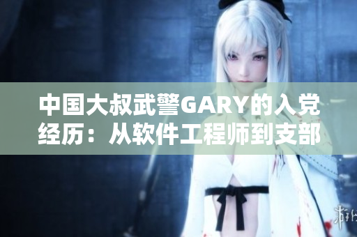 中国大叔武警GARY的入党经历：从软件工程师到支部书记