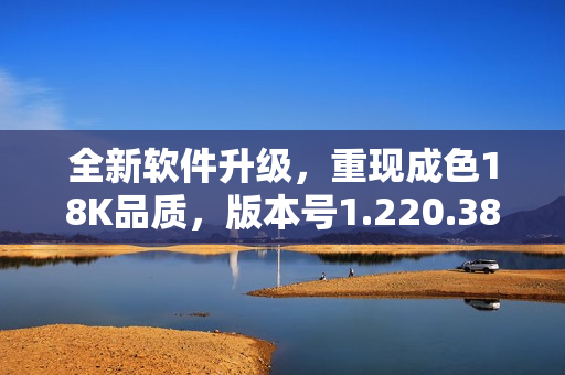 全新软件升级，重现成色18K品质，版本号1.220.38震撼发布