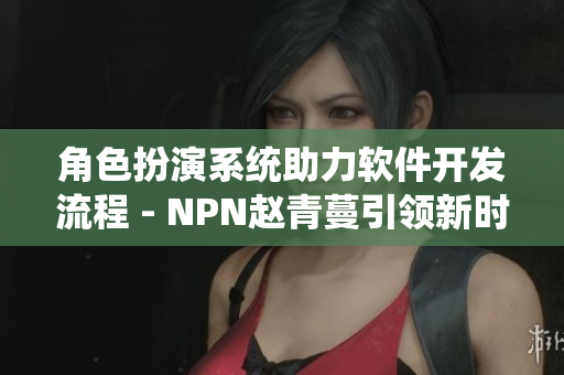 角色扮演系统助力软件开发流程 - NPN赵青蔓引领新时代