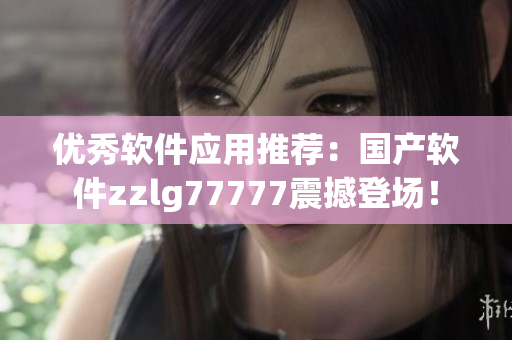优秀软件应用推荐：国产软件zzlg77777震撼登场！