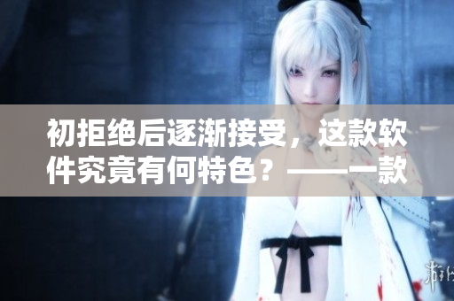 初拒绝后逐渐接受，这款软件究竟有何特色？——一款软件的全面评测