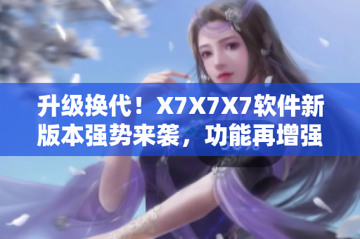 升级换代！X7X7X7软件新版本强势来袭，功能再增强，使用体验更优化