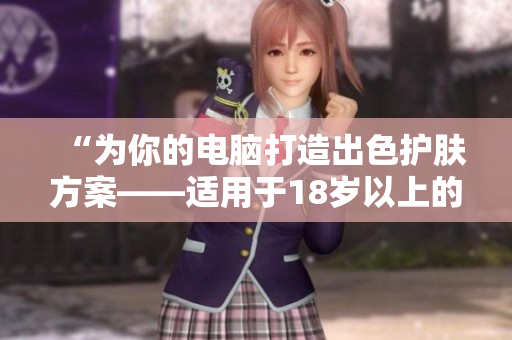 “为你的电脑打造出色护肤方案——适用于18岁以上的软件”