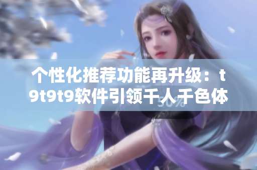个性化推荐功能再升级：t9t9t9软件引领千人千色体验
