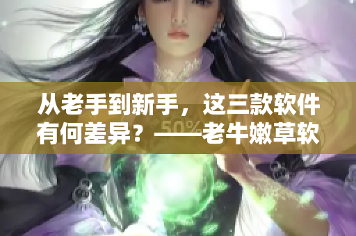 从老手到新手，这三款软件有何差异？——老牛嫩草软件产品区别解析