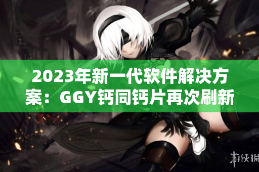 2023年新一代软件解决方案：GGY钙同钙片再次刷新行业标准