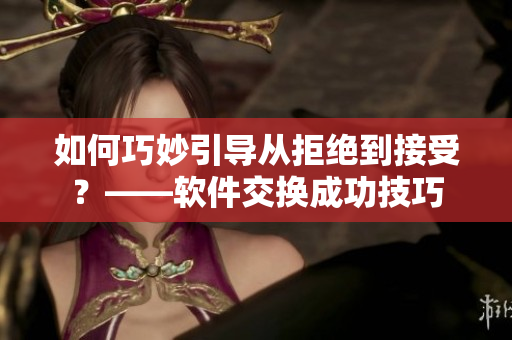 如何巧妙引导从拒绝到接受？——软件交换成功技巧