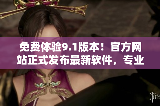 免费体验9.1版本！官方网站正式发布最新软件，专业编辑为您解析！