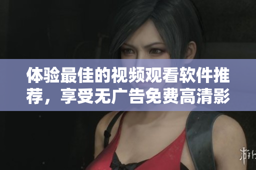 体验最佳的视频观看软件推荐，享受无广告免费高清影视体验！