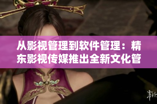 从影视管理到软件管理：精东影视传媒推出全新文化管理系统
