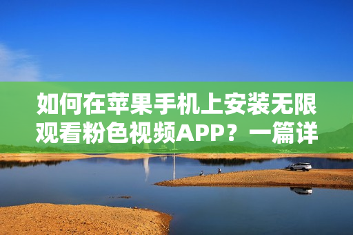 如何在苹果手机上安装无限观看粉色视频APP？一篇详细教程等你来阅读！