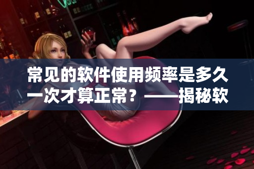 常见的软件使用频率是多久一次才算正常？——揭秘软件使用习惯