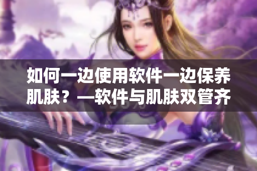 如何一边使用软件一边保养肌肤？—软件与肌肤双管齐下的护肤指南