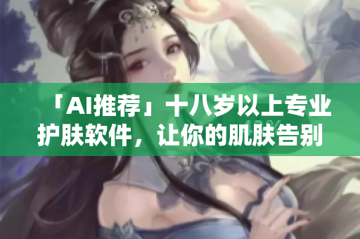 「AI推荐」十八岁以上专业护肤软件，让你的肌肤告别问题