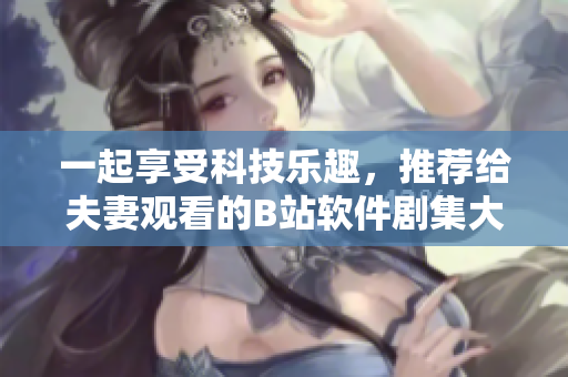一起享受科技乐趣，推荐给夫妻观看的B站软件剧集大盘点