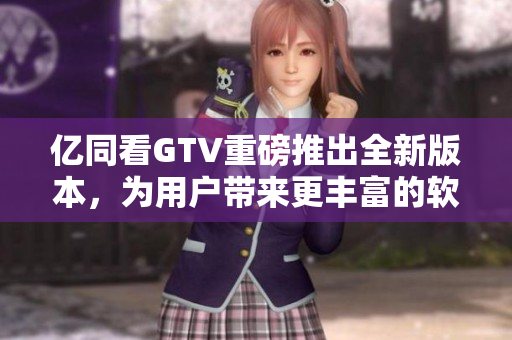 亿同看GTV重磅推出全新版本，为用户带来更丰富的软件体验