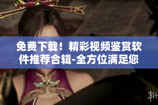 免费下载！精彩视频鉴赏软件推荐合辑-全方位满足您的视听需求！