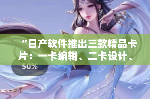 “日产软件推出三款精品卡片：一卡编辑、二卡设计、三卡开发”