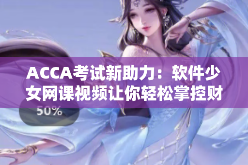 ACCA考试新助力：软件少女网课视频让你轻松掌控财务软件技能