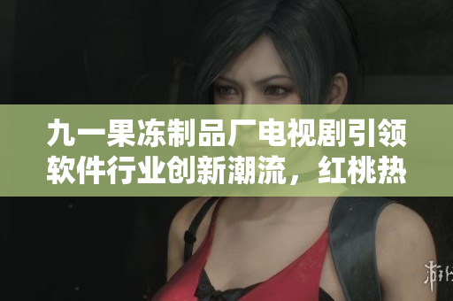 九一果冻制品厂电视剧引领软件行业创新潮流，红桃热度不断攀升