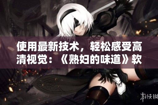使用最新技术，轻松感受高清视觉：《熟妇的味道》软件带来全新体验！