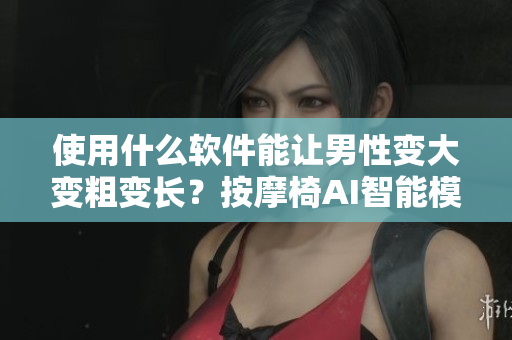 使用什么软件能让男性变大变粗变长？按摩椅AI智能模拟技术解析