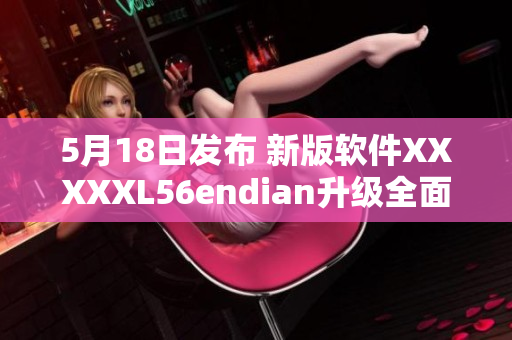 5月18日发布 新版软件XXXXXL56endian升级全面优化