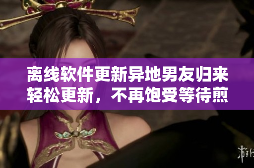 离线软件更新异地男友归来轻松更新，不再饱受等待煎熬的困扰！