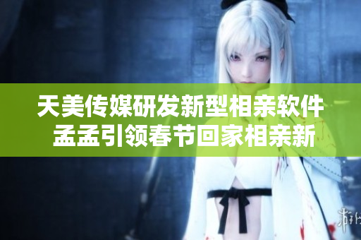 天美传媒研发新型相亲软件 孟孟引领春节回家相亲新风尚