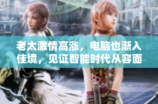 老太激情高涨，电脑也渐入佳境，见证智能时代从容面对人类需求