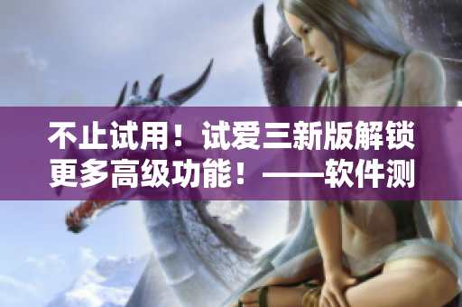 不止试用！试爱三新版解锁更多高级功能！——软件测评