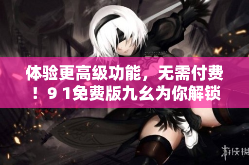 体验更高级功能，无需付费！9 1免费版九幺为你解锁软件新世界！